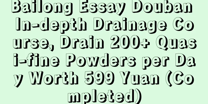 Bailong Essay Douban In-depth Drainage Course, Drain 200+ Quasi-fine Powders per Day Worth 599 Yuan (Completed)