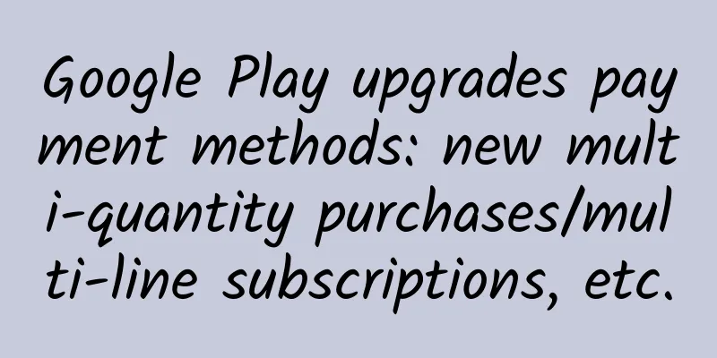 Google Play upgrades payment methods: new multi-quantity purchases/multi-line subscriptions, etc.