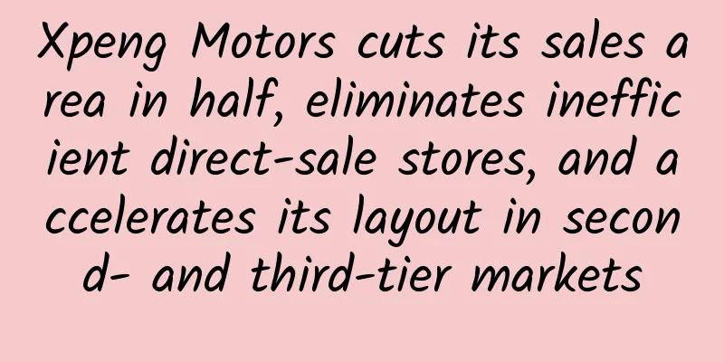 Xpeng Motors cuts its sales area in half, eliminates inefficient direct-sale stores, and accelerates its layout in second- and third-tier markets
