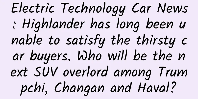 Electric Technology Car News: Highlander has long been unable to satisfy the thirsty car buyers. Who will be the next SUV overlord among Trumpchi, Changan and Haval?