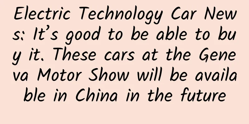 Electric Technology Car News: It’s good to be able to buy it. These cars at the Geneva Motor Show will be available in China in the future