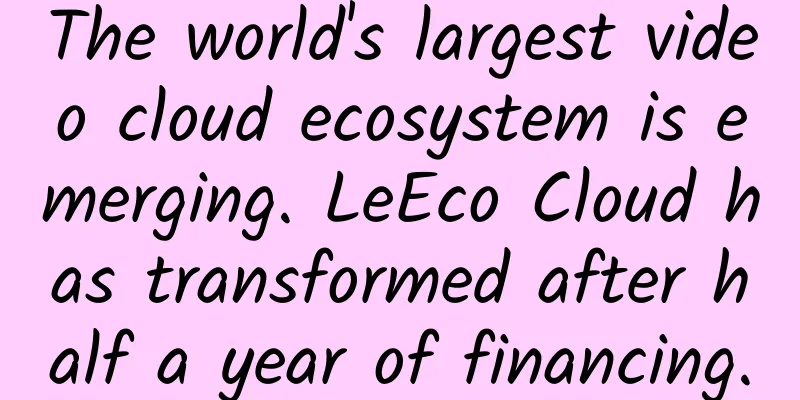 The world's largest video cloud ecosystem is emerging. LeEco Cloud has transformed after half a year of financing.