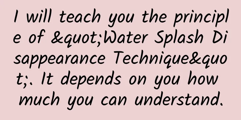 I will teach you the principle of "Water Splash Disappearance Technique". It depends on you how much you can understand.