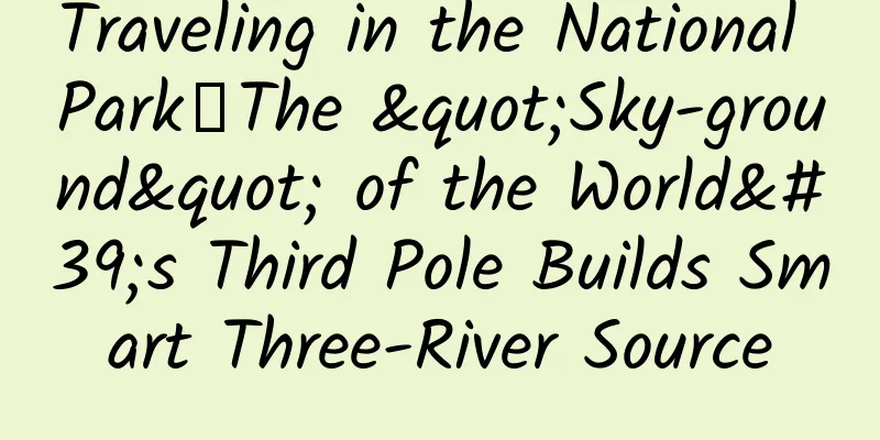 Traveling in the National Park丨The "Sky-ground" of the World's Third Pole Builds Smart Three-River Source